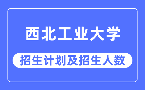 2023年西北工業大學各省招生計劃及各專業招生人數是多少