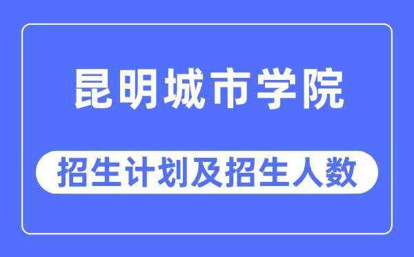 2023年昆明城市學院各省招生計劃及各專業招生人數是多少