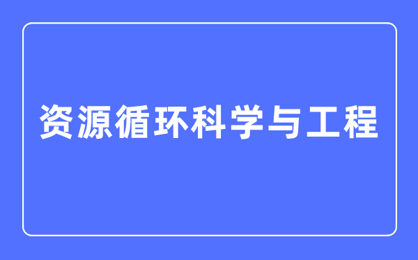 資源循環科學與工程專業主要學什么,資源循環科學與工程專業的就業方向和前景分析