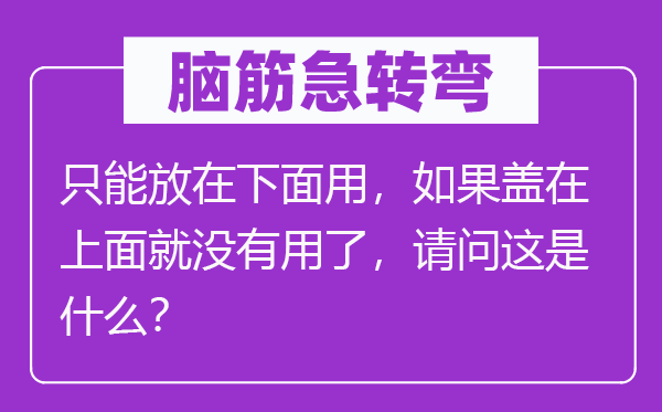 腦筋急轉彎：只能放在下面用，如果蓋在上面就沒有用了，請問這是什么？