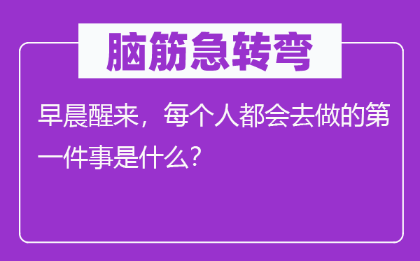 腦筋急轉彎：早晨醒來，每個人都會去做的第一件事是什么？