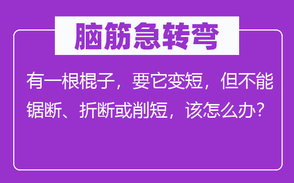 腦筋急轉彎：有一根棍子，要它變短，但不能鋸斷、折斷或削短，該怎么辦？