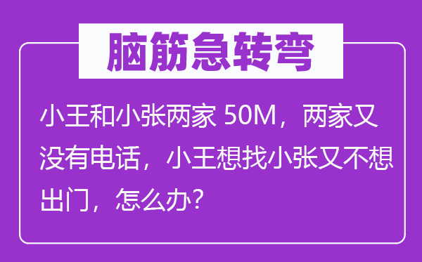 腦筋急轉彎：小王和小張兩家50M，兩家又沒有電話，小王想找小張又不想出門，怎么辦？