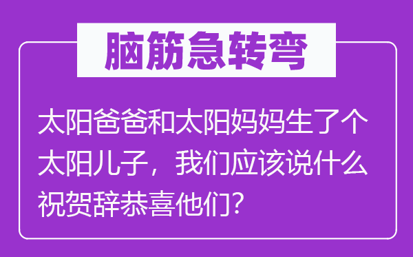 腦筋急轉(zhuǎn)彎：太陽爸爸和太陽媽媽生了個太陽兒子，我們應該說什么祝賀辭恭喜他們？