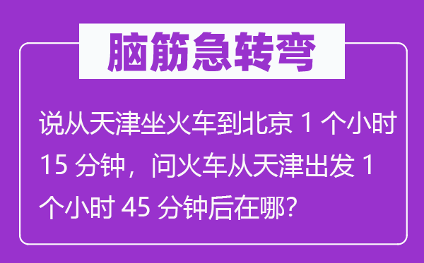 腦筋急轉彎：說從天津坐火車到北京1個小時15分鐘，問火車從天津出發1個小時45分鐘后在哪？