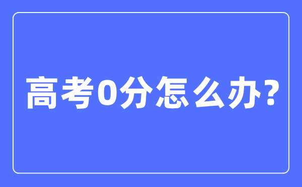 高考0分怎么辦,高考考零分是什么情況
